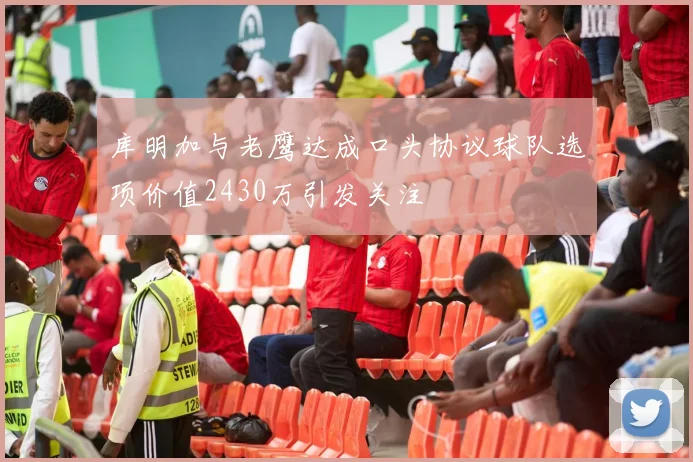 库明加与老鹰达成口头协议球队选项价值2430万引发关注