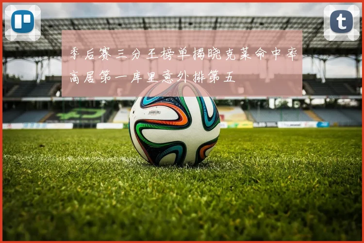 季后赛三分王榜单揭晓克莱命中率高居第一库里意外排第五