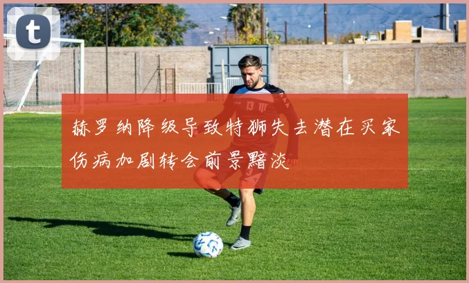 赫罗纳降级导致特狮失去潜在买家伤病加剧转会前景黯淡