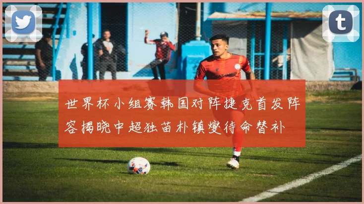 世界杯小组赛韩国对阵捷克首发阵容揭晓中超独苗朴镇燮待命替补