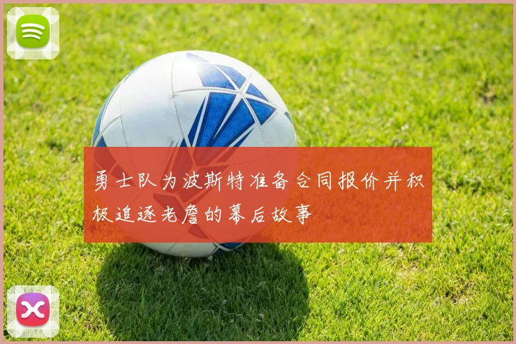 勇士队为波斯特准备合同报价并积极追逐老詹的幕后故事
