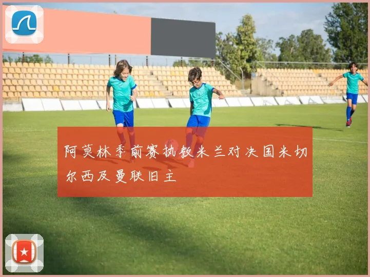 阿莫林季前赛执教米兰对决国米切尔西及曼联旧主
