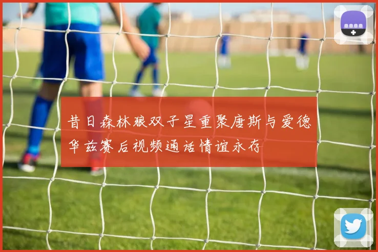 昔日森林狼双子星重聚唐斯与爱德华兹赛后视频通话情谊永存