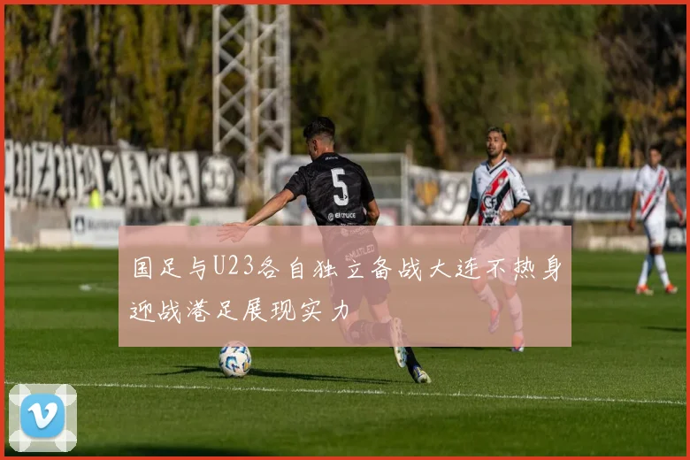 国足与U23各自独立备战大连不热身迎战港足展现实力