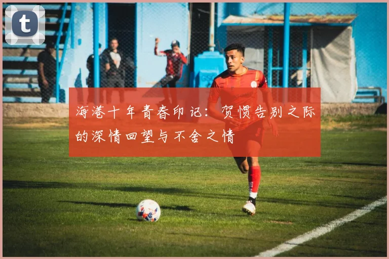 海港十年青春印记：贺惯告别之际的深情回望与不舍之情