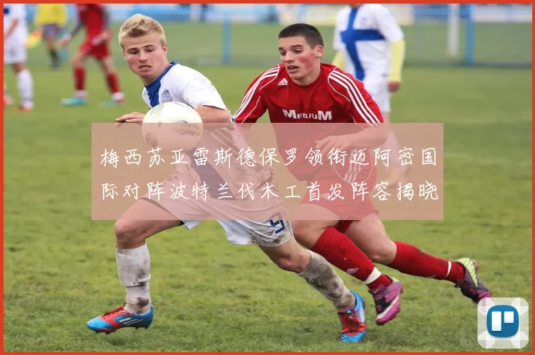 梅西苏亚雷斯德保罗领衔迈阿密国际对阵波特兰伐木工首发阵容揭晓