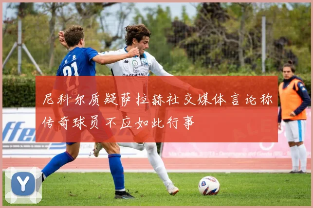 尼科尔质疑萨拉赫社交媒体言论称传奇球员不应如此行事