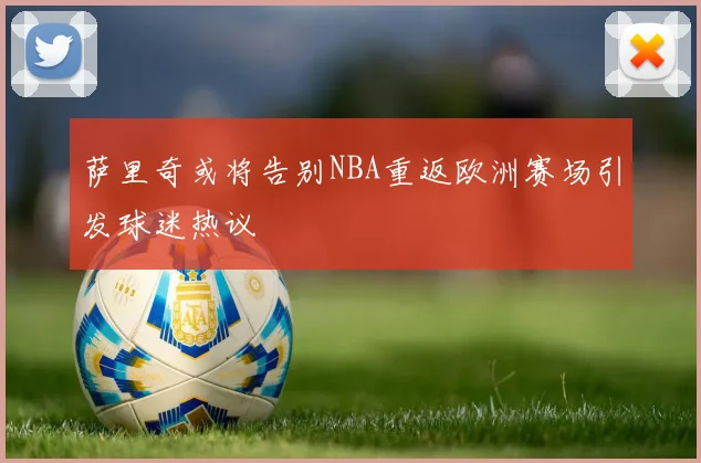 萨里奇或将告别NBA重返欧洲赛场引发球迷热议