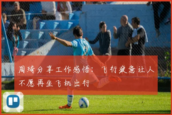 周琦分享工作感悟：飞行疲惫让人不愿再坐飞机出行
