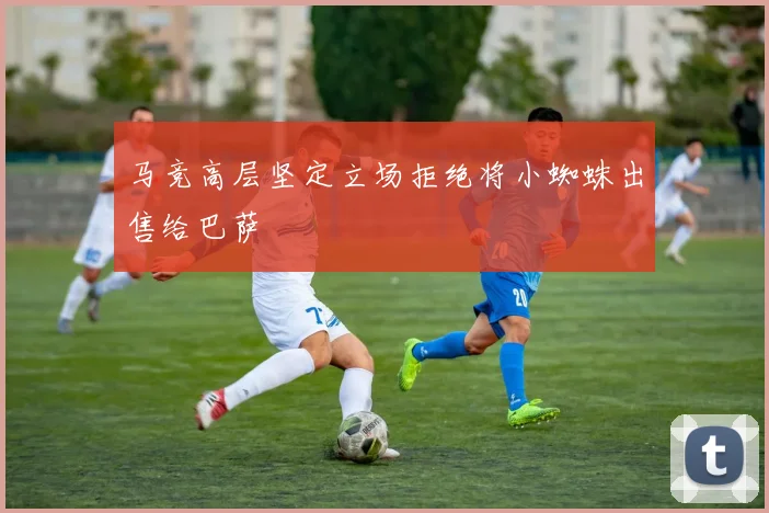 马竞高层坚定立场拒绝将小蜘蛛出售给巴萨