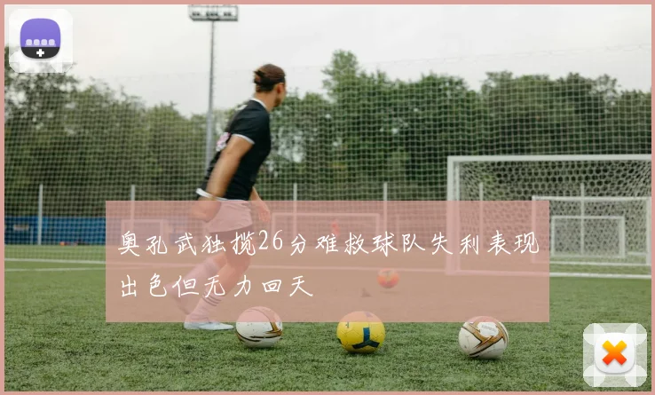 奥孔武独揽26分难救球队失利表现出色但无力回天