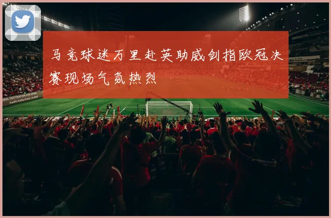 马竞球迷万里赴英助威剑指欧冠决赛现场气氛热烈