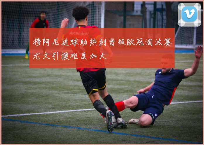 穆阿尼进球助热刺晋级欧冠淘汰赛尤文引援难度加大
